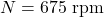 \[ N = 675 \text{ rpm} \]