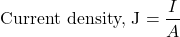 \[ \text{Current density, J} = \frac{I}{A}\]
