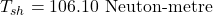 \[ T_{sh} = 106.10 \text{ Neuton-metre} \]